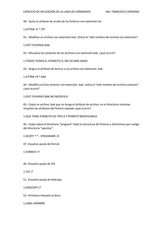 EJERCICIO DE APLICACIÓN DE LA LINEA DE COMANDOS ING. FRANCISCO CARDONA.
40.- Quita el atributo de oculto de los ficheros con extensión txt.
1.ATTRIB -H *.TXT
41.- Modifica un archivo con extensión bak. Utiliza el “edit nombre del archivo con extensión”.
1.EDIT FICHERO2.BAK
42.- Misualiza los atributos de los archivos con extensión bak. ¿qué ocurre?
1.TODOS TIENEN EL ATRIBUTO A, NO OCURRE NADA
43.- Asigna el atributo de lectura a un archivo con extensión .bak.
1.ATTRIB +R *.BAK
44.- Modifica archivo anterior con extensión .bak. utiliza el “edit nombre del archivo sistemas”.
¿qué ocurre?
1.EDIT FICHERO2.BAK NO MODIFICA
45.- Copia un archivo .bak que no tenga el atributo de archivo, en el directorio sistemas.
Visualiza los atributos del fichero copiado ¿qué ocurre?
1.QUE TIENE ATRIBUTO DE TIPO A Y PERMITE MODIFICARLO
46.- Copia sobre el directorio “program” toda la estructura de ficheros y directorios que cuelga
del directorio “apuntes”.
1.XCOPY *.* ..PROGRAM /S
47. Visualiza ayuda de format
1.FORMAT /?
49. Visualiza ayuda de SYS
1.SYS /?
51. Visualiza ayuda de diskcopy
1.DISKCOPY /?
52. Introduce etiqueta al disco
1.LABEL NOMBRE
 