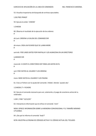 EJERCICIO DE APLICACIÓN DE LA LINEA DE COMANDOS ING. FRANCISCO CARDONA.
53. Visualiza trayectorias de búsqueda de archivos ejecutables.
1.DELTREE PRINCP
59. Ejecuta la orden `CHKDSK'
1.CHKDSK
60. Observa el resultado de la ejecución de las ordenes:
#
dir|sort: ORDENA LA SALIDA DEL COMANDO DIR
#
dir>more: CREA UN FICHERO QUE SE LLAMA MORE
#
sort>dir: PIDE UNOS DATOS POR PANTALLA Y LOS ALMACENA EN UN DIRECTORIO
LLAMADO DIR
#
more<dir: SI EXISTE EL DIRECTORIO DIR TOMA LOS DATOS DE ÉL
#
sort: PIDE DATOS AL USUARIO Y LOS ORDENA
#
more: MIDE DATOS AL USUARIO Y LOS PAGINA
61. Crea un fichero con la ayuda del comando `chkdsk', llámalo `ayuda1.doc'
1.CHKDSK /? > FICHERO
62. Ejecuta el comando necesario para ver, solamente, el juego de caracteres activo de tu
ordenador.
1.DIR | FIND “13/12/01”
63. Interpreta la información que te ofrece el comando `mem'
MEM: OFRECE INFORMACIÓN SOBRE LA MEMORIA CONVENCIONAL Y EL TAMAÑO MÁXIMO
UTILIZABLE.
64. ¿De qué te informa el comando `keyb'?
KEYB: MUESTRA LA PÁGINA DE CÓDIGOS ACTIVA Y EL CÓDIGO ACTUAL DEL TECLADO.
 