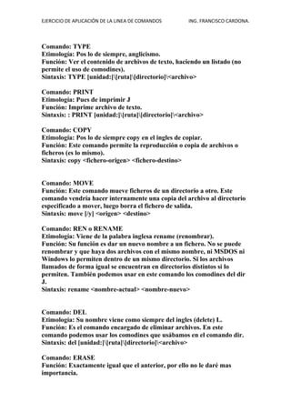 EJERCICIO DE APLICACIÓN DE LA LINEA DE COMANDOS ING. FRANCISCO CARDONA.
Comando: TYPE
Etimología: Pos lo de siempre, anglicismo.
Función: Ver el contenido de archivos de texto, haciendo un listado (no
permite el uso de comodines).
Sintaxis: TYPE [unidad:][ruta][directorio]<archivo>
Comando: PRINT
Etimología: Pues de imprimir J
Función: Imprime archivo de texto.
Sintaxis: : PRINT [unidad:][ruta][directorio]<archivo>
Comando: COPY
Etimología: Pos lo de siempre copy en el ingles de copiar.
Función: Este comando permite la reproducción o copia de archivos o
ficheros (es lo mismo).
Sintaxis: copy <fichero-origen> <fichero-destino>
Comando: MOVE
Función: Este comando mueve ficheros de un directorio a otro. Este
comando vendría hacer internamente una copia del archivo al directorio
especificado a mover, luego borra el fichero de salida.
Sintaxis: move [/y] <origen> <destino>
Comando: REN o RENAME
Etimología: Viene de la palabra inglesa rename (renombrar).
Función: Su función es dar un nuevo nombre a un fichero. No se puede
renombrar y que haya dos archivos con el mismo nombre, ni MSDOS ni
Windows lo permiten dentro de un mismo directorio. Si los archivos
llamados de forma igual se encuentran en directorios distintos si lo
permiten. También podemos usar en este comando los comodines del dir
J.
Sintaxis: rename <nombre-actual> <nombre-nuevo>
Comando: DEL
Etimología: Su nombre viene como siempre del ingles (delete) L.
Función: Es el comando encargado de eliminar archivos. En este
comando podemos usar los comodines que usábamos en el comando dir.
Sintaxis: del [unidad:][ruta][directorio]<archivo>
Comando: ERASE
Función: Exactamente igual que el anterior, por ello no le daré mas
importancia.
 