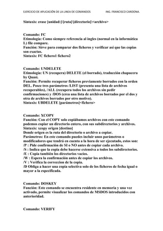 EJERCICIO DE APLICACIÓN DE LA LINEA DE COMANDOS ING. FRANCISCO CARDONA.
Sintaxis: erase [unidad:][ruta][directorio]<archivo>
Comando: FC
Etimología: Como siempre referencia al ingles (normal en la informática
L) file compare.
Función: Sirve para comparar dos ficheros y verificar así que las copias
son exactas.
Sintaxis: FC fichero1 fichero2
Comando: UNDELETE
Etimología: UN (recupera) DELETE (el borrado), traducción chapucera
by Quasi.
Función: Permite recuperar ficheros previamente borrados con la orden
DEL. Posee tres parámetros /LIST (presenta una lista de archivos
recuperables), /ALL (recupera todos los archivos sin pedir
confirmaciones) y /DOS (crea una lista de archivos borrados por el dos y
otra de archivos borrados por otro motivo).
Sintaxis: UBDELETE [parámetros]<fichero>
Comando: XCOPY
Función: Con el COPY solo copiábamos archivos con este comando
podemos copiar un directorio entero, con sus subdirectorios y archivos.
Sintaxis: xcopy origen [destino]
Donde origen es la ruta del directorio o archivo a copiar.
Parámetros: En este comando puedes incluir unos parámetros o
modificadores que tendrá en cuenta a la hora de ser ejecutado, estos son:
/P : Pide confirmación de SI o NO antes de copiar cada archivo.
/S : Indica que la copia debe hacerse extensiva a todos los subdirectorios.
/E : Copia también los directorios vacíos.
/W : Espera la confirmación antes de copiar los archivos.
/V : Verifica la correccion de la copia.
/D Obliga a hacer una copia selectiva solo de los ficheros de fecha igual o
mayor a la especificada.
Comando: DOSKEY
Función: Este comando se encuentra residente en memoria y una vez
activado, permite visualizar los comandos de MSDOS introducidos con
anterioridad.
Comando: VERIFY
 