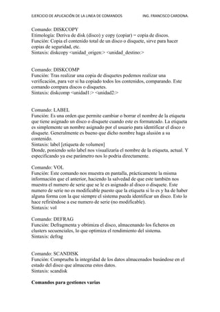 EJERCICIO DE APLICACIÓN DE LA LINEA DE COMANDOS ING. FRANCISCO CARDONA.
Comando: DISKCOPY
Etimología: Deriva de disk (disco) y copy (copiar) = copia de discos.
Función: Copia el contenido total de un disco o disquete, sirve para hacer
copias de seguridad, etc.
Sintaxis: diskcopy <unidad_origen:> <unidad_destino:>
Comando: DISKCOMP
Función: Tras realizar una copia de disquetes podemos realizar una
verificación, para ver si ha copiado todos los contenidos, comparando. Este
comando compara discos o disquetes.
Sintaxis: diskcomp <unidad1:> <unidad2:>
Comando: LABEL
Función: Es una orden que permite cambiar o borrar el nombre de la etiqueta
que tiene asignado un disco o disquete cuando este es formateado. La etiqueta
es simplemente un nombre asignado por el usuario para identificar el disco o
disquete. Generalmente es bueno que dicho nombre haga alusión a su
contenido.
Sintaxis: label [etiqueta de volumen]
Donde, poniendo solo label nos visualizaría el nombre de la etiqueta, actual. Y
especificando ya ese parámetro nos lo podria directamente.
Comando: VOL
Función: Este comando nos muestra en pantalla, prácticamente la misma
información que el anterior, haciendo la salvedad de que este también nos
muestra el numero de serie que se le es asignado al disco o disquete. Este
numero de serie no es modificable puesto que la etiqueta si lo es y ha de haber
alguna forma con la que siempre el sistema pueda identificar un disco. Esto lo
hace refiriéndose a ese numero de serie (no modificable).
Sintaxis: vol
Comando: DEFRAG
Función: Defragmenta y obtimiza el disco, almacenando los ficheros en
clusters secuenciales, lo que optimiza el rendimiento del sistema.
Sintaxis: defrag
Comando: SCANDISK
Función: Comprueba la integridad de los datos almacenados basándose en el
estado del disco que almacena estos datos.
Sintaxis: scandisk
Comandos para gestiones varias
 