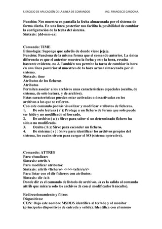 EJERCICIO DE APLICACIÓN DE LA LINEA DE COMANDOS ING. FRANCISCO CARDONA.
Función: Nos muestra en pantalla la fecha almacenada por el sistema de
forma diaria. En una línea posterior nos facilita la posibilidad de cambiar
la configuración de la fecha del sistema.
Sintaxis: [dd-mm-aa]
Comando: TIME
Etimología: Supongo que sabréis de donde viene jejeje.
Función: Funciona de la misma forma que el comando anterior. La única
diferencia es que el anterior muestra la fecha y este la hora, resulta
bastante evidente, no J. También nos permite la tarea de cambiar la hora
en una línea posterior al muestreo de la hora actual almacenada por el
sistema.
Sintaxis: time
Atributos de los ficheros
Atributos
Permiten asociar a los archivos unas características especiales (oculto, de
sistema, de solo lectura, y de archivo).
Estas características pueden estar activadas o desactivadas en los
archivos a los que se refieren.
Con este comando podrás visualizar y modificar atributos de ficheros.
1. De solo lectura ( r ): Protege a un fichero de forma que solo puede
ser leido y no modificado ni borrado.
2. De archivo ( a ) : Sirve para saber si un determinado fichero ha
sido o no modificado.
3. Oculto ( h ): Sirve para esconder un fichero.
4. De sistema ( s ) : Sirve para identificar los archivos propios del
sistema, los cuales sirven para cargar el SO (sistema operativo).
Comando: ATTRIB
Para visualizar:
Sintaxis: attrib /s
Para modificar atributos:
Sintaxis: attrib <fichero> <+/-><a/h/s/a/r>
Para listar con el dir ficheros con atributos:
Sintaxis: dir /a:h
Donde dir es el comando de listado de archivos, /a es la salida al comando
attrib que mirara solo los archivos :h con el modificador h (oculto).
Redireccionamiento y filtros
Dispositivos:
CON: Bajo este nombre MSDOS identifica al teclado y al monitor
(principales dispositivos de entrada y salida). Identifica con el mismo
 