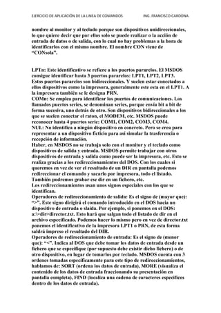 EJERCICIO DE APLICACIÓN DE LA LINEA DE COMANDOS ING. FRANCISCO CARDONA.
nombre al monitor y al teclado porque son dispositivos unidireccionales,
lo que quiere decir que por ellos solo se puede realizar o la acción de
entrada de datos o de salida, con lo cual no hay problemas a la hora de
identificarlos con el mismo nombre. El nombre CON viene de
“CONsola”.
LPTn: Este identificativo se refiere a los puertos pararelos. El MSDOS
consigue identificar hasta 3 puertos pararelos: LPT1, LPT2, LPT3.
Estos puertos pararelos son bidireccionales. Y suelen estar conectados a
ellos dispositivos como la impresora, generalmente este esta en el LPT1. A
la impresora también se le designa PRN.
COMn: Se emplea para identificar los puertos de comunicaciones. Los
llamados puertos series, se denominan series, porque envía bit a bit de
forma sucesiva, uno detrás de otro. Son dispositivos bidireccionales a los
que se suelen conectar el raton, el MODEM, etc. MSDOS puede
reconocer hasta 4 puertos serie: COM1, COM2, COM3, COM4.
NUL: No identifica a ningún dispositivo en concreto. Pero se crea para
representar a un dispositivo ficticio para así simular la trasferencia o
recepción de información.
Haber, en MSDOS no se trabaja solo con el monitor y el teclado como
dispositivos de salida y entrada. MSDOS permite trabajar con otros
dispositivos de entrada y salida como puede ser la impresora, etc. Esto se
realiza gracias a los redireccionamientos del DOS. Con los cuales si
queremos en vez de ver el resultado de un DIR en pantalla podemos
redireccionar el comando y sacarlo por impresora, todo el listado.
También podremos grabar ese dir en un fichero, etc.
Los redireccionamientos usan unos signos especiales con los que se
identifican.
Operadores de redireccionamiento de salida: Es el signo de (mayor que):
“>”. Este signo dirigirá el comando introducido en el DOS hacia un
dispositivo de entrada o slaida. Por ejemplo, si ponemos en el DOS:
a:>dir>director.txt. Esto hará que salgan todo el listado de dir en el
archivo especificado. Podemos hacer lo mismo pero en vez de director.txt
ponemos el identificativo de la impresora LPT1 o PRN, de esta forma
saldrá impreso el resultado del DIR.
Operadores de redireccionamiento de entrada: Es el signo de (menor
que): “<”. Indica al DOS que debe tomar los datos de entrada desde un
fichero que se especifique (por supuesto debe existir dicho fichero) o de
otro dispositivo, en lugar de tomarlos por teclado. MSDOS cuenta con 3
ordenes tomadas específicamente para este tipo de redireccionamientos,
hablamos de: SORT (ordena los datos de entrada), MORE (visualiza el
contenido de los datos de entrada fraccionando su presentación en
pantalla completa), FIND (localiza una cadena de caracteres especificos
dentro de los datos de entrada).
 