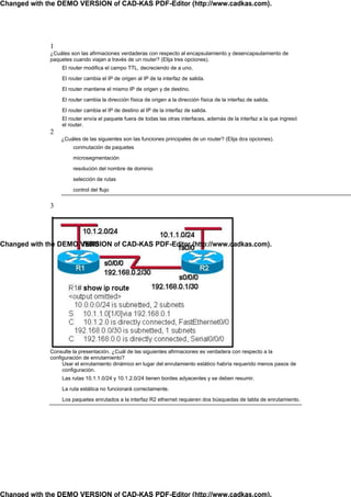 Changed with the DEMO VERSION of CAD-KAS PDF-Editor (http://www.cadkas.com).




              1
              ¿Cuáles son las afirmaciones verdaderas con respecto al encapsulamiento y desencapsulamiento de
              paquetes cuando viajan a través de un router? (Elija tres opciones).
                  El router modifica el campo TTL, decreciendo de a uno.

                  El router cambia el IP de origen al IP de la interfaz de salida.

                  El router mantiene el mismo IP de origen y de destino.

                  El router cambia la dirección física de origen a la dirección física de la interfaz de salida.

                  El router cambia el IP de destino al IP de la interfaz de salida.
                  El router envía el paquete fuera de todas las otras interfaces, además de la interfaz a la que ingresó
                  el router.
              2
                  ¿Cuáles de las siguientes son las funciones principales de un router? (Elija dos opciones).
                       conmutación de paquetes

                       microsegmentación

                       resolución del nombre de dominio

                       selección de rutas

                       control del flujo


              3




Changed with the DEMO VERSION of CAD-KAS PDF-Editor (http://www.cadkas.com).




              Consulte la presentación. ¿Cuál de las siguientes afirmaciones es verdadera con respecto a la
              configuración de enrutamiento?
                   Usar el enrutamiento dinámico en lugar del enrutamiento estático habría requerido menos pasos de
                   configuración.
                  Las rutas 10.1.1.0/24 y 10.1.2.0/24 tienen bordes adyacentes y se deben resumir.

                  La ruta estática no funcionará correctamente.

                  Los paquetes enrutados a la interfaz R2 ethernet requieren dos búsquedas de tabla de enrutamiento.




Changed with the DEMO VERSION of CAD-KAS PDF-Editor (http://www.cadkas.com).
 