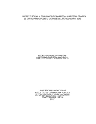 IMPACTO SOCIAL Y ECONOMICO DE LAS REGALIAS PETROLERAS EN
  EL MUNICIPIO DE PUERTO GAITAN EN EL PERIODO 2008- 2012




              LEONARDO MURCIA VANEGAS
            LIZETH MARIANA PEREZ HERRERA




             UNIVERSIDAD SANTO TOMAS
          FACULTAD DE CONTADURIA PUBLICA
          METODOLOGIA DE LA INVESTIGACION
                VILLAVICENCIO- META
                        2012
 