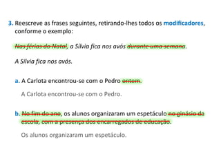 3. Reescreve as frases seguintes, retirando-lhes todos os modificadores,
conforme o exemplo:
Nas férias do Natal, a Sílvia fica nos avós durante uma semana.
A Sílvia fica nos avós.
a. A Carlota encontrou-se com o Pedro ontem.

A Carlota encontrou-se com o Pedro.
b. No fim do ano, os alunos organizaram um espetáculo no ginásio da
escola, com a presença dos encarregados de educação.
Os alunos organizaram um espetáculo.

 