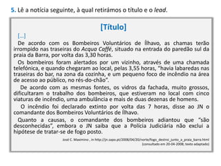 5. Lê a notícia seguinte, à qual retirámos o título e o lead.

[Título]
[…]
De acordo com os Bombeiros Voluntários de Ílhavo, as chamas terão
irrompido nas traseiras do Acqua Caffé, situado na entrada do paredão sul da
praia da Barra, por volta das 3,30 horas.
Os bombeiros foram alertados por um vizinho, através de uma chamada
telefónica, e quando chegaram ao local, pelas 3,55 horas, “havia labaredas nas
traseiras do bar, na zona da cozinha, e um pequeno foco de incêndio na área
de acesso ao público, no rés-do-chão”.
De acordo com as mesmas fontes, os vidros da fachada, muito grossos,
dificultaram o trabalho dos bombeiros, que estiveram no local com cinco
viaturas de incêndio, uma ambulância e mais de duas dezenas de homens.
O incêndio foi declarado extinto por volta das 7 horas, disse ao JN o
comandante dos Bombeiros Voluntários de Ílhavo.
Quanto a causas, o comandante dos bombeiros adiantou que “são
desconhecidas”, embora o JN saiba que a Polícia Judiciária não exclui a
hipótese de tratar-se de fogo posto.
José C. Maximino , in http://jn.sapo.pt/2008/04/20/norte/fogo_destroi_junto_a_praia_barra.html
(consultado em 20-04-2008; texto adaptado)

 