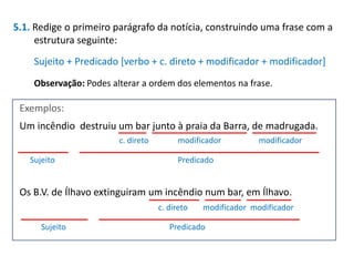 5.1. Redige o primeiro parágrafo da notícia, construindo uma frase com a
estrutura seguinte:

Sujeito + Predicado [verbo + c. direto + modificador + modificador]
Observação: Podes alterar a ordem dos elementos na frase.

Exemplos:
Um incêndio destruiu um bar junto à praia da Barra, de madrugada.
c. direto
Sujeito

modificador

modificador

Predicado

Os B.V. de Ílhavo extinguiram um incêndio num bar, em Ílhavo.
c. direto
Sujeito

modificador modificador

Predicado

 