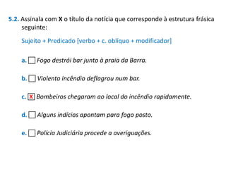 5.2. Assinala com X o título da notícia que corresponde à estrutura frásica
seguinte:
Sujeito + Predicado [verbo + c. oblíquo + modificador]

a.  Fogo destrói bar junto à praia da Barra.
b.  Violento incêndio deflagrou num bar.
X
c.  Bombeiros chegaram ao local do incêndio rapidamente.

d.  Alguns indícios apontam para fogo posto.
e.  Polícia Judiciária procede a averiguações.

 