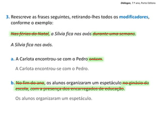 3. Reescreve as frases seguintes, retirando-lhes todos os modificadores,
conforme o exemplo:
Nas férias do Natal, a Sílvia fica nos avós durante uma semana.
A Sílvia fica nos avós.
a. A Carlota encontrou-se com o Pedro ontem.
A Carlota encontrou-se com o Pedro.
b. No fim do ano, os alunos organizaram um espetáculo no ginásio da
escola, com a presença dos encarregados de educação.
Os alunos organizaram um espetáculo.
Diálogos, 7.º ano, Porto Editora
 