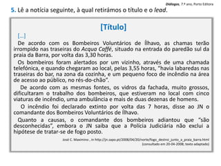 [Título]
[…]
De acordo com os Bombeiros Voluntários de Ílhavo, as chamas terão
irrompido nas traseiras do Acqua Caffé, situado na entrada do paredão sul da
praia da Barra, por volta das 3,30 horas.
Os bombeiros foram alertados por um vizinho, através de uma chamada
telefónica, e quando chegaram ao local, pelas 3,55 horas, “havia labaredas nas
traseiras do bar, na zona da cozinha, e um pequeno foco de incêndio na área
de acesso ao público, no rés-do-chão”.
De acordo com as mesmas fontes, os vidros da fachada, muito grossos,
dificultaram o trabalho dos bombeiros, que estiveram no local com cinco
viaturas de incêndio, uma ambulância e mais de duas dezenas de homens.
O incêndio foi declarado extinto por volta das 7 horas, disse ao JN o
comandante dos Bombeiros Voluntários de Ílhavo.
Quanto a causas, o comandante dos bombeiros adiantou que “são
desconhecidas”, embora o JN saiba que a Polícia Judiciária não exclui a
hipótese de tratar-se de fogo posto.
José C. Maximino , in http://jn.sapo.pt/2008/04/20/norte/fogo_destroi_junto_a_praia_barra.html
(consultado em 20-04-2008; texto adaptado)
5. Lê a notícia seguinte, à qual retirámos o título e o lead.
Diálogos, 7.º ano, Porto Editora
 