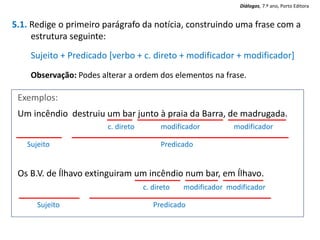 5.1. Redige o primeiro parágrafo da notícia, construindo uma frase com a
estrutura seguinte:
Sujeito + Predicado [verbo + c. direto + modificador + modificador]
Observação: Podes alterar a ordem dos elementos na frase.
Exemplos:
Um incêndio destruiu um bar junto à praia da Barra, de madrugada.
Os B.V. de Ílhavo extinguiram um incêndio num bar, em Ílhavo.
c. direto modificador modificador
Sujeito Predicado
c. direto modificador modificador
Sujeito Predicado
Diálogos, 7.º ano, Porto Editora
 