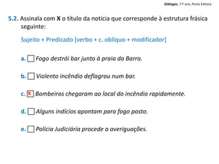 5.2. Assinala com X o título da notícia que corresponde à estrutura frásica
seguinte:
Sujeito + Predicado [verbo + c. oblíquo + modificador]
a.  Fogo destrói bar junto à praia da Barra.
b.  Violento incêndio deflagrou num bar.
c.  Bombeiros chegaram ao local do incêndio rapidamente.
d.  Alguns indícios apontam para fogo posto.
e.  Polícia Judiciária procede a averiguações.
X
Diálogos, 7.º ano, Porto Editora
 