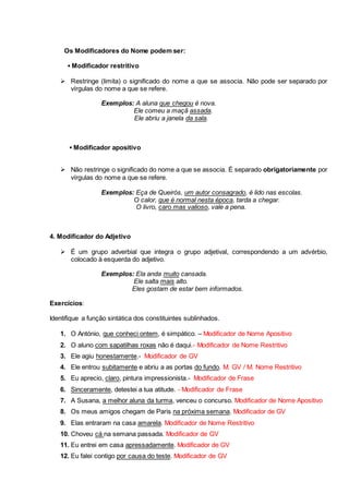 Os Modificadores do Nome podem ser: 
▪ Modificador restritivo 
 Restringe (limita) o significado do nome a que se associa. Não pode ser separado por 
vírgulas do nome a que se refere. 
Exemplos: A aluna que chegou é nova. 
Ele comeu a maçã assada. 
Ele abriu a janela da sala. 
▪ Modificador apositivo 
 Não restringe o significado do nome a que se associa. É separado obrigatoriamente por 
vírgulas do nome a que se refere. 
Exemplos: Eça de Queirós, um autor consagrado, é lido nas escolas. 
O calor, que é normal nesta época, tarda a chegar. 
O livro, caro mas valioso, vale a pena. 
4. Modificador do Adjetivo 
 É um grupo adverbial que integra o grupo adjetival, correspondendo a um advérbio, 
colocado à esquerda do adjetivo. 
Exemplos: Ela anda muito cansada. 
Ele salta mais alto. 
Eles gostam de estar bem informados. 
Exercícios: 
Identifique a função sintática dos constituintes sublinhados. 
1. O António, que conheci ontem, é simpático. – Modificador de Nome Apositivo 
2. O aluno com sapatilhas roxas não é daqui.- Modificador de Nome Restritivo 
3. Ele agiu honestamente.- Modificador de GV 
4. Ele entrou subitamente e abriu a as portas do fundo. M. GV / M. Nome Restritivo 
5. Eu aprecio, claro, pintura impressionista.- Modificador de Frase 
6. Sinceramente, detestei a tua atitude. - Modificador de Frase 
7. A Susana, a melhor aluna da turma, venceu o concurso. Modificador de Nome Apositivo 
8. Os meus amigos chegam de Paris na próxima semana. Modificador de GV 
9. Elas entraram na casa amarela. Modificador de Nome Restritivo 
10. Choveu cá na semana passada. Modificador de GV 
11. Eu entrei em casa apressadamente. Modificador de GV 
12. Eu falei contigo por causa do teste. Modificador de GV 
