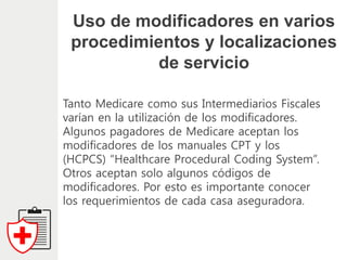 Uso de modificadores en varios
procedimientos y localizaciones
de servicio
Tanto Medicare como sus Intermediarios Fiscales
varían en la utilización de los modificadores.
Algunos pagadores de Medicare aceptan los
modificadores de los manuales CPT y los
(HCPCS) “Healthcare Procedural Coding System”.
Otros aceptan solo algunos códigos de
modificadores. Por esto es importante conocer
los requerimientos de cada casa aseguradora.
 