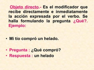 Objeto directo.- Es el modificador que
recibe directamente e inmediatamente
la acción expresada por el verbo. Se
halla formulando la pregunta ¿Qué?.
Ejemplo:
• Mi tío compró un helado.
• Pregunta : ¿Qué compró?
• Respuesta : un helado
 