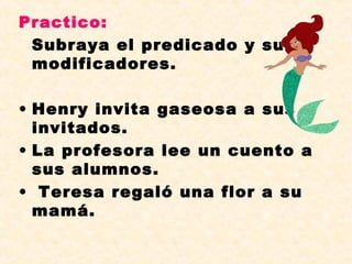Practico:
Subraya el predicado y sus
modificadores.
• Henry invita gaseosa a sus
invitados.
• La profesora lee un cuento a
sus alumnos.
• Teresa regaló una flor a su
mamá.
 