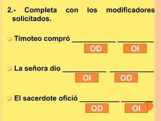2.- Completa con los modificadores
solicitados.
 Timoteo compró ___________ _________
 La señora dio ___________ ___________
 El sacerdote ofició __________ ________
OD OI
OI OD
OD OI
 
