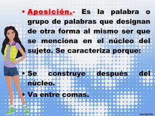 • Aposición.- Es la palabra o
grupo de palabras que designan
de otra forma al mismo ser que
se menciona en el núcleo del
sujeto. Se caracteriza porque:
• Se construye después del
núcleo.
• Va entre comas.
 