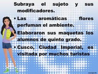 Subraya el sujeto y sus
modificadores.
• Las aromáticas flores
perfuman el ambiente.
• Elaboraron sus maquetas los
alumnos de quinto grado.
• Cusco, Ciudad Imperial, es
visitada por muchos turistas
 