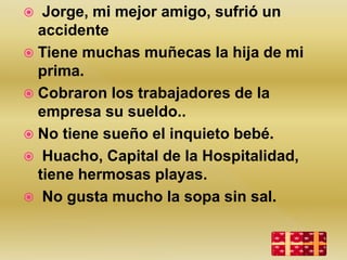  Jorge, mi mejor amigo, sufrió un
accidente
 Tiene muchas muñecas la hija de mi
prima.
 Cobraron los trabajadores de la
empresa su sueldo..
 No tiene sueño el inquieto bebé.
 Huacho, Capital de la Hospitalidad,
tiene hermosas playas.
 No gusta mucho la sopa sin sal.
 
