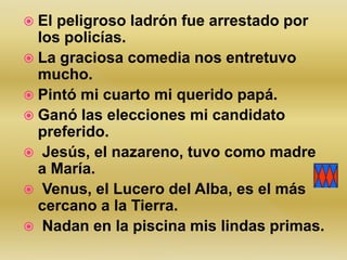  El peligroso ladrón fue arrestado por
los policías.
 La graciosa comedia nos entretuvo
mucho.
 Pintó mi cuarto mi querido papá.
 Ganó las elecciones mi candidato
preferido.
 Jesús, el nazareno, tuvo como madre
a María.
 Venus, el Lucero del Alba, es el más
cercano a la Tierra.
 Nadan en la piscina mis lindas primas.
 