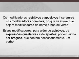 Os modificadores restritivos e apositivos inserem-se
nos modificadores nominais, do que se infere que
sejam modificadores de nome e não de verbo.
Esses modificadores, para além de adjetivos, de
expressões qualitativas e de apostos, podem ainda
ser orações, que contêm necessariamente, um
verbo.

2/10

 