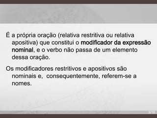 É a própria oração (relativa restritiva ou relativa
apositiva) que constitui o modificador da expressão
nominal, e o verbo não passa de um elemento
dessa oração.

Os modificadores restritivos e apositivos são
nominais e, consequentemente, referem-se a
nomes.

3/10

 