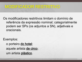 MODIFICADOR RESTRITIVO
Os modificadores restritivos limitam o domínio de
referência da expressão nominal; categorialmente
podem ser SPs (os adjuntos a SN), adjetivais e
oracionais.
Exemplos:
o porteiro do hotel;
aquele artista de circo;
um artista plástico.
4/10

 