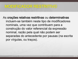 MODIFICADOR RESTRITIVO
As orações relativas restritivas ou determinativas
incluem-se também neste tipo de modificadores
nominais, uma vez que contribuem para a
construção do valor referencial da expressão
nominal, razão pela qual não podem ser
separadas do antecedente por pausas (na escrita
por vírgulas, ou traços).

5/10

 