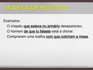 MODIFICADOR RESTRITIVO
Exemplos:
O chapéu que estava no armário desapareceu.
O homem de que tu falaste está a chorar.
Compraram uma toalha com que cobriram a mesa.

6/10

 