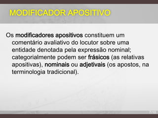 MODIFICADOR APOSITIVO
Os modificadores apositivos constituem um
comentário avaliativo do locutor sobre uma
entidade denotada pela expressão nominal;
categorialmente podem ser frásicos (as relativas
apositivas), nominais ou adjetivais (os apostos, na
terminologia tradicional).

7/10

 