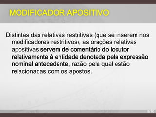 MODIFICADOR APOSITIVO
Distintas das relativas restritivas (que se inserem nos
modificadores restritivos), as orações relativas
apositivas servem de comentário do locutor
relativamente à entidade denotada pela expressão
nominal antecedente, razão pela qual estão
relacionadas com os apostos.

8/10

 