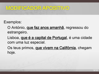MODIFICADOR APOSITIVO
Exemplos:
O António, que faz anos amanhã, regressou do
estrangeiro.
Lisboa, que é a capital de Portugal, é uma cidade
com uma luz especial.
Os teus primos, que vivem na Califórnia, chegam
hoje.

9/10

 