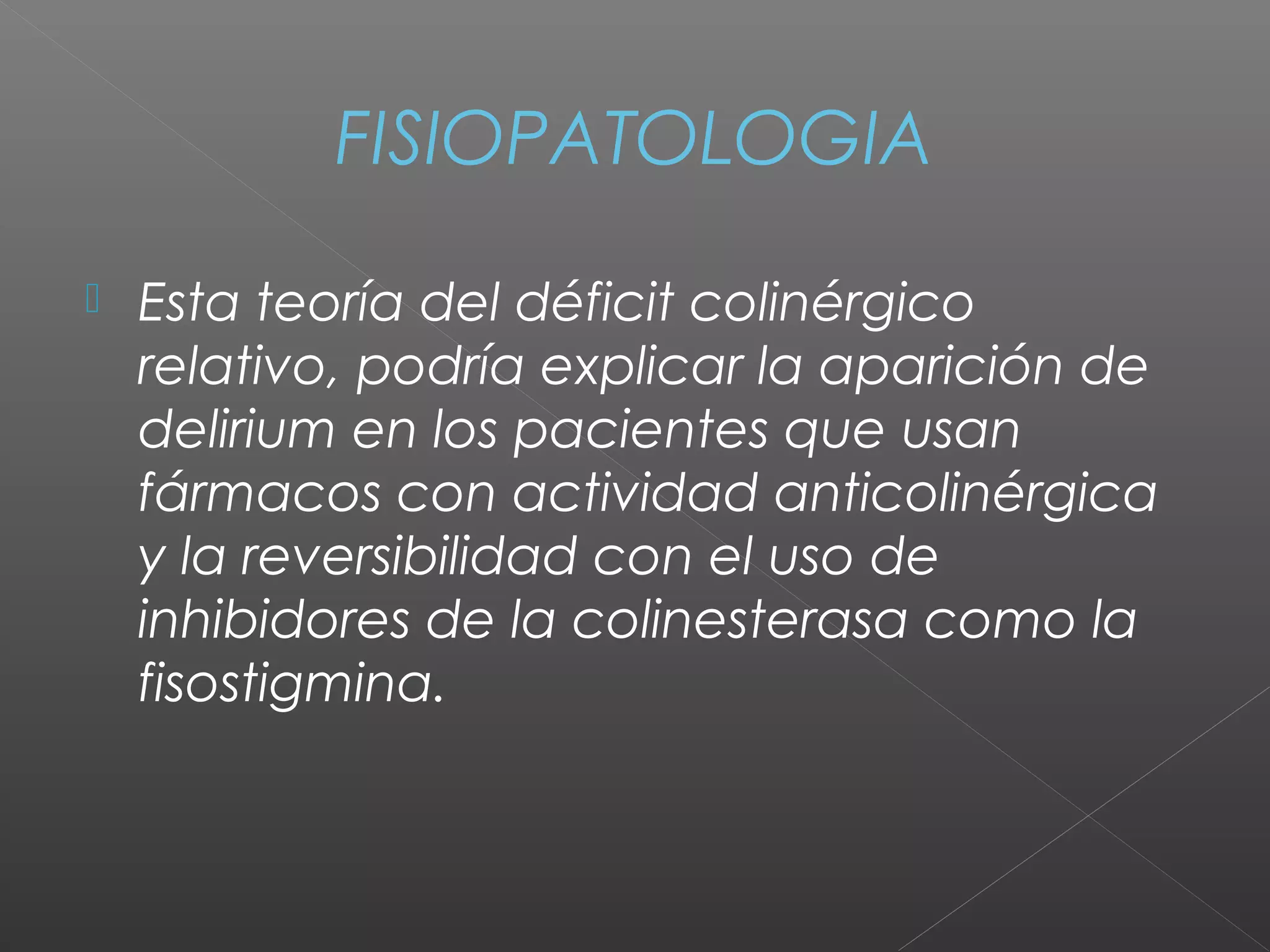 FISIOPATOLOGIA
 Esta teoría del déficit colinérgico
relativo, podría explicar la aparición de
delirium en los pacientes que usan
fármacos con actividad anticolinérgica
y la reversibilidad con el uso de
inhibidores de la colinesterasa como la
fisostigmina.
 