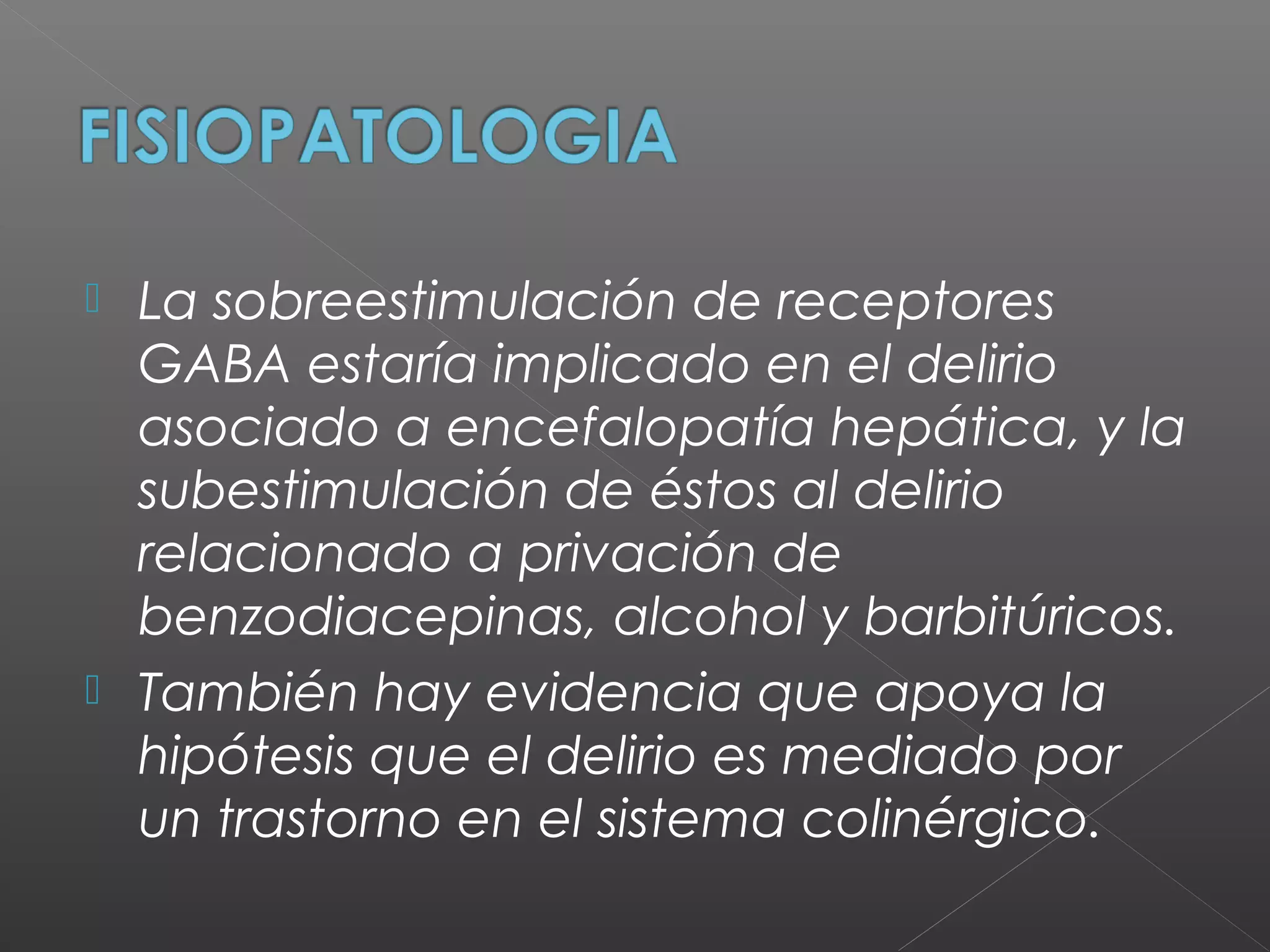  La sobreestimulación de receptores
GABA estaría implicado en el delirio
asociado a encefalopatía hepática, y la
subestimulación de éstos al delirio
relacionado a privación de
benzodiacepinas, alcohol y barbitúricos.
 También hay evidencia que apoya la
hipótesis que el delirio es mediado por
un trastorno en el sistema colinérgico.
 
