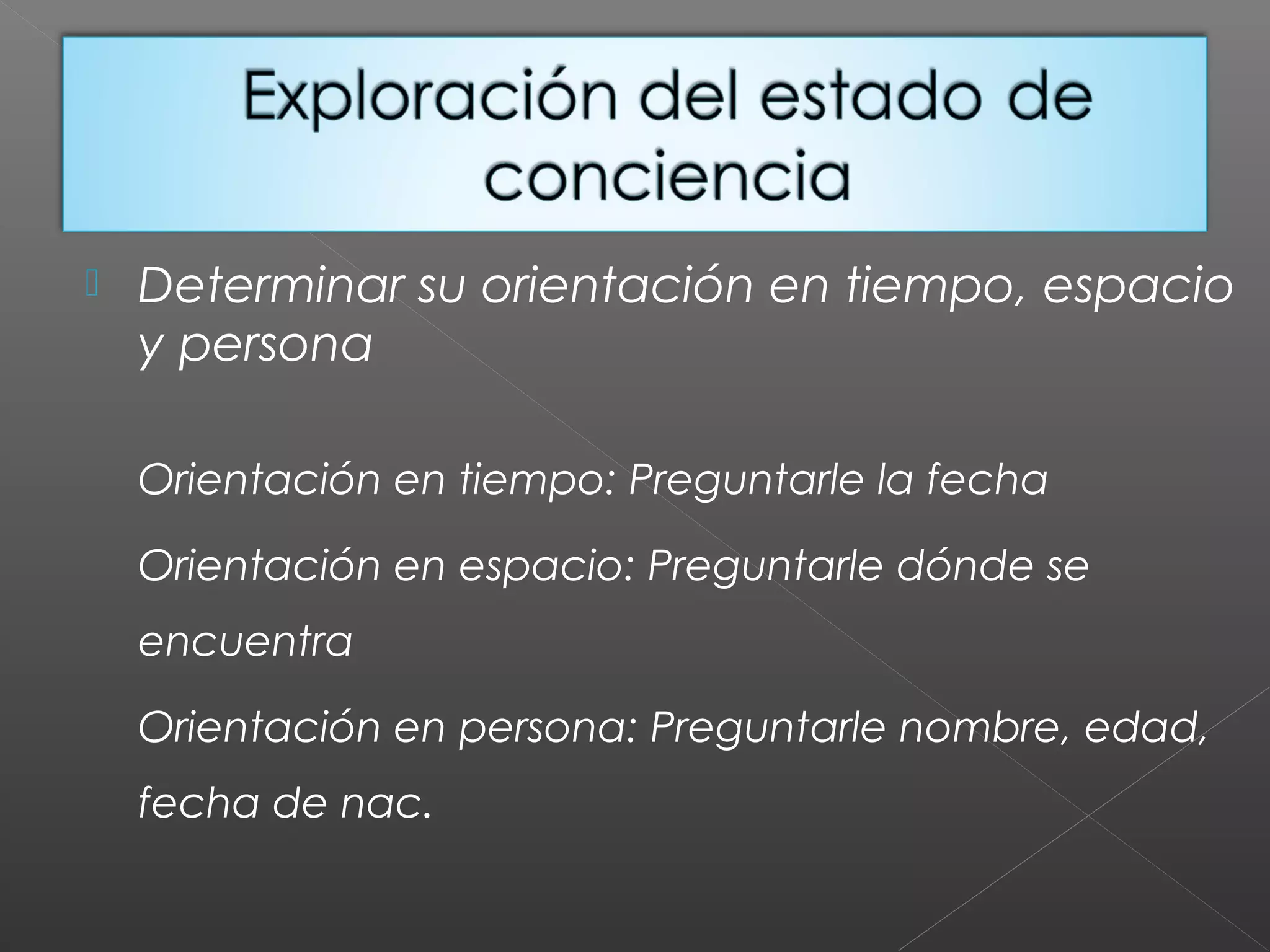  Determinar su orientación en tiempo, espacio
y persona
Orientación en tiempo: Preguntarle la fecha
Orientación en espacio: Preguntarle dónde se
encuentra
Orientación en persona: Preguntarle nombre, edad,
fecha de nac.
 