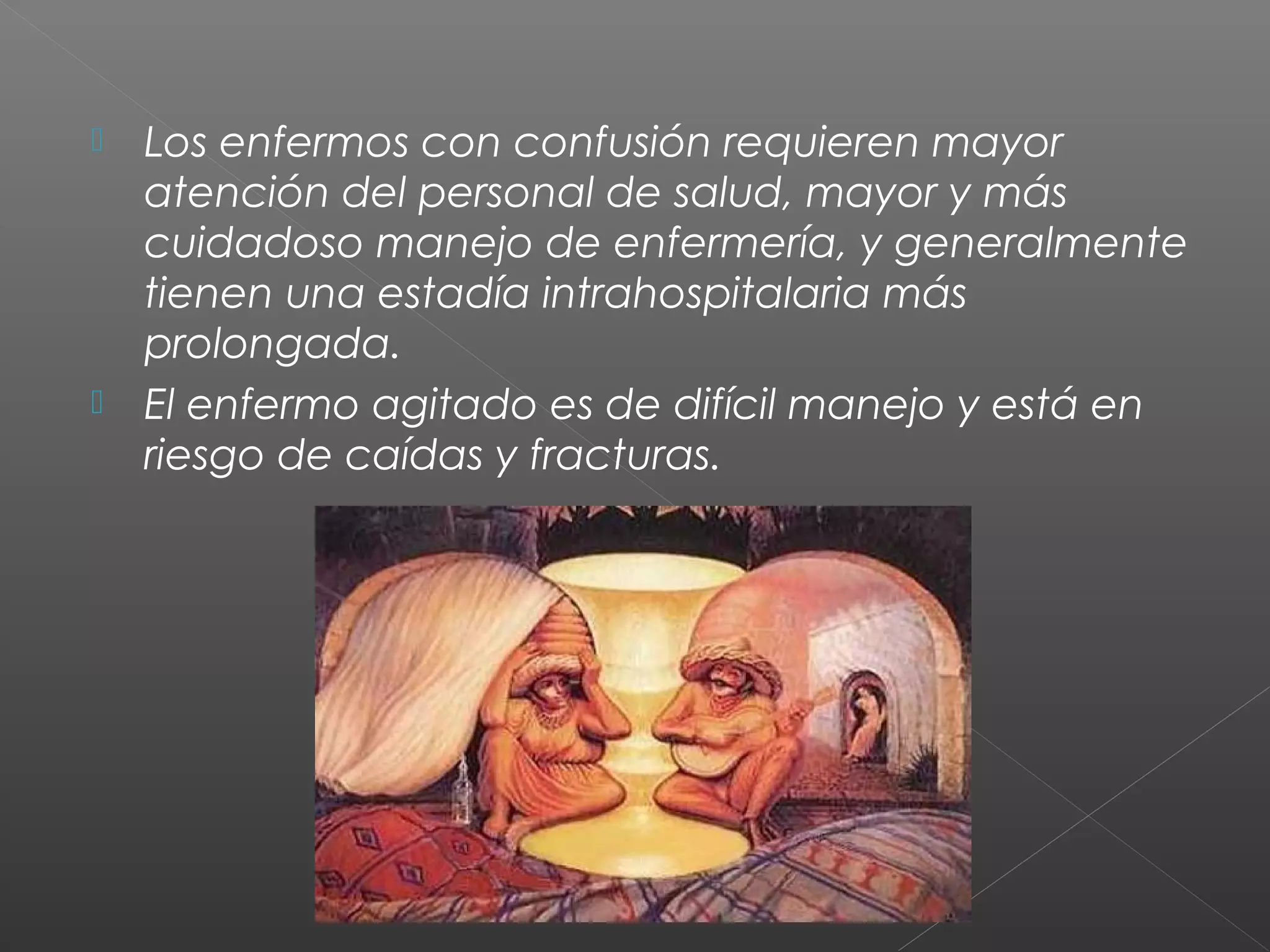  Los enfermos con confusión requieren mayor
atención del personal de salud, mayor y más
cuidadoso manejo de enfermería, y generalmente
tienen una estadía intrahospitalaria más
prolongada.
 El enfermo agitado es de difícil manejo y está en
riesgo de caídas y fracturas.
 