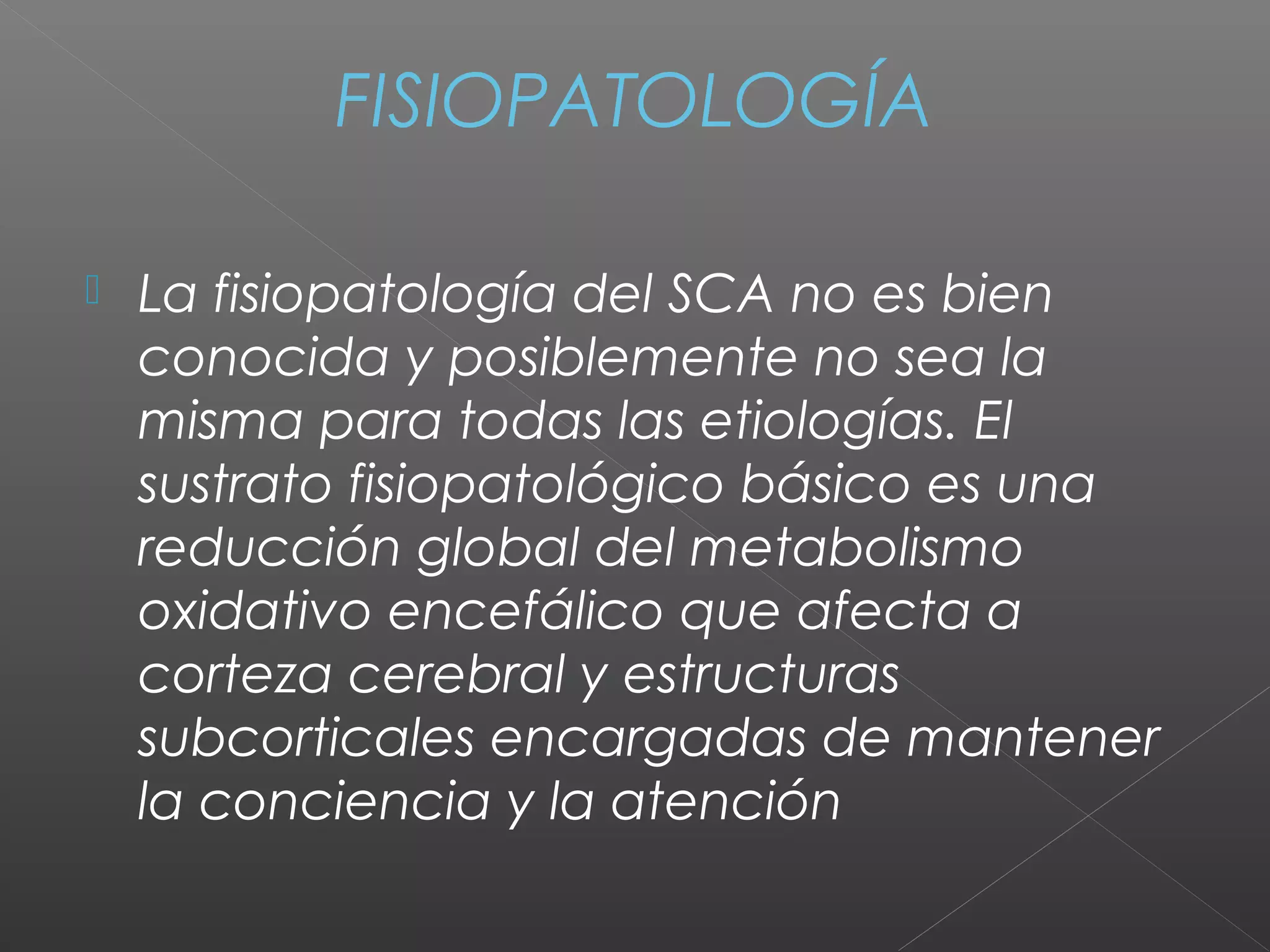 FISIOPATOLOGÍA
 La fisiopatología del SCA no es bien
conocida y posiblemente no sea la
misma para todas las etiologías. El
sustrato fisiopatológico básico es una
reducción global del metabolismo
oxidativo encefálico que afecta a
corteza cerebral y estructuras
subcorticales encargadas de mantener
la conciencia y la atención
 