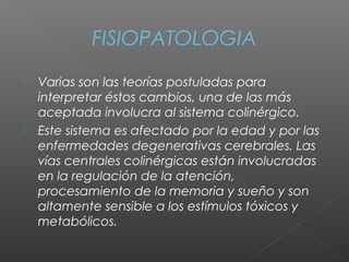 FISIOPATOLOGIA
 Varias son las teorías postuladas para
interpretar éstos cambios, una de las más
aceptada involucra al sistema colinérgico.
 Este sistema es afectado por la edad y por las
enfermedades degenerativas cerebrales. Las
vías centrales colinérgicas están involucradas
en la regulación de la atención,
procesamiento de la memoria y sueño y son
altamente sensible a los estímulos tóxicos y
metabólicos.
 