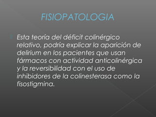 FISIOPATOLOGIA
 Esta teoría del déficit colinérgico
relativo, podría explicar la aparición de
delirium en los pacientes que usan
fármacos con actividad anticolinérgica
y la reversibilidad con el uso de
inhibidores de la colinesterasa como la
fisostigmina.
 
