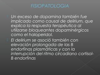 FISIOPATOLOGIA
 Un exceso de dopamina también fue
implicado como causal de delirium, que
explica la respuesta terapéutica al
utilizarse bloqueantes dopaminérgicos
como el haloperidol.
 El delirium se asoció también con
elevación prolongada de las B
endorfinas plasmáticas y con la
interrupción del ritmo circadiano cortisol-
B endorfinas
 