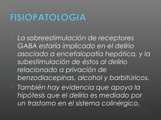  La sobreestimulación de receptores
GABA estaría implicado en el delirio
asociado a encefalopatía hepática, y la
subestimulación de éstos al delirio
relacionado a privación de
benzodiacepinas, alcohol y barbitúricos.
 También hay evidencia que apoya la
hipótesis que el delirio es mediado por
un trastorno en el sistema colinérgico.
 