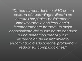 “Debemos recordar que el SC es una
entidad aún infradiagnosticada en
nuestros hospitales, posiblemente
infravalorada y, con frecuencia,
incorrectamente tratada. Un mejor
conocimiento del mismo ha de conducir
a una detección precoz y a la
instauración de un tratamiento
encaminado a solucionar el problema y
reducir sus complicaciones.”
 