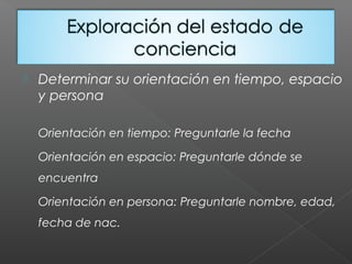  Determinar su orientación en tiempo, espacio
y persona
Orientación en tiempo: Preguntarle la fecha
Orientación en espacio: Preguntarle dónde se
encuentra
Orientación en persona: Preguntarle nombre, edad,
fecha de nac.
 