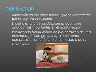  Alteración en el estado mental que se caracteriza
por ser aguda y reversible.
 El delirio es uno de los desórdenes cognitivos
agudos más importantes en el adulto mayor.
 Puede ser la forma clínica de presentación de una
enfermedad física grave o aparecer como
complicación seria de una enfermedad o de su
tratamiento.
 