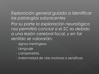  Exploración general guiada a identificar
las patologías subyacentes
 Por su parte la exploración neurológica
nos permitirá concluir si el SC es debido
a una lesión cerebral focal, y en tal
sentido se valorarán:
 signos meníngeos
 Lenguaje
 campimetría,
 indemnidad de vías motoras o sensitivas
 