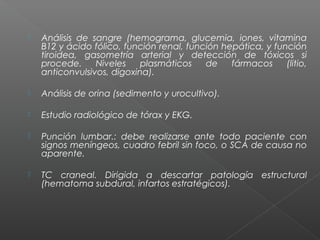  Análisis de sangre (hemograma, glucemia, iones, vitamina
B12 y ácido fólico, función renal, función hepática, y función
tiroidea, gasometría arterial y detección de tóxicos si
procede. Niveles plasmáticos de fármacos (litio,
anticonvulsivos, digoxina).
 Análisis de orina (sedimento y urocultivo).
 Estudio radiológico de tórax y EKG.
 Punción lumbar.: debe realizarse ante todo paciente con
signos meníngeos, cuadro febril sin foco, o SCA de causa no
aparente.
 TC craneal. Dirigida a descartar patología estructural
(hematoma subdural, infartos estratégicos).
 