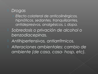  Drogas
› Efecto colateral de anticolinérgicos,
hipnóticos, sedantes, tranquilizantes,
antidepresivos, analgésicos, L dopa.
 Sobredosis o privación de alcohol o
benzodiacepinas.
 Antihipertensivos, antiarrítmicos.
 Alteraciones ambientales: cambio de
ambiente (de casa, casa- hosp, etc).
 