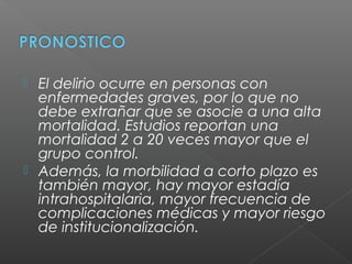  El delirio ocurre en personas con
enfermedades graves, por lo que no
debe extrañar que se asocie a una alta
mortalidad. Estudios reportan una
mortalidad 2 a 20 veces mayor que el
grupo control.
 Además, la morbilidad a corto plazo es
también mayor, hay mayor estadía
intrahospitalaria, mayor frecuencia de
complicaciones médicas y mayor riesgo
de institucionalización.
 